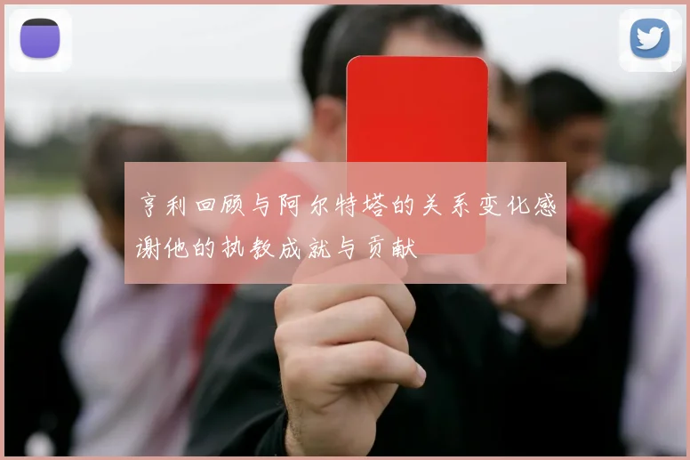 亨利回顾与阿尔特塔的关系变化感谢他的执教成就与贡献