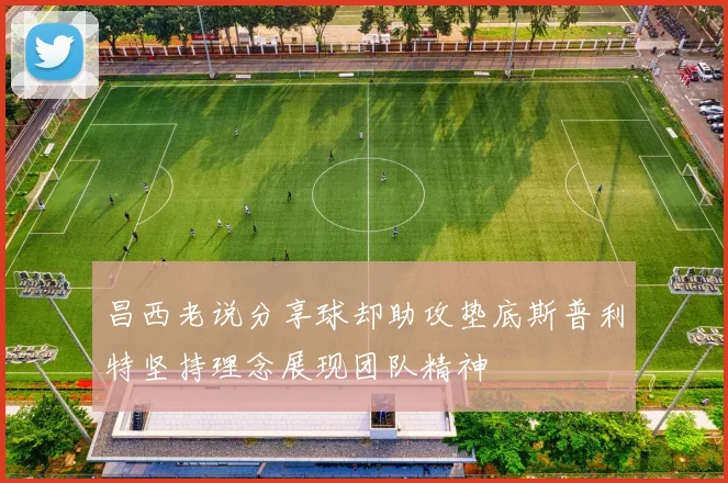 昌西老说分享球却助攻垫底斯普利特坚持理念展现团队精神