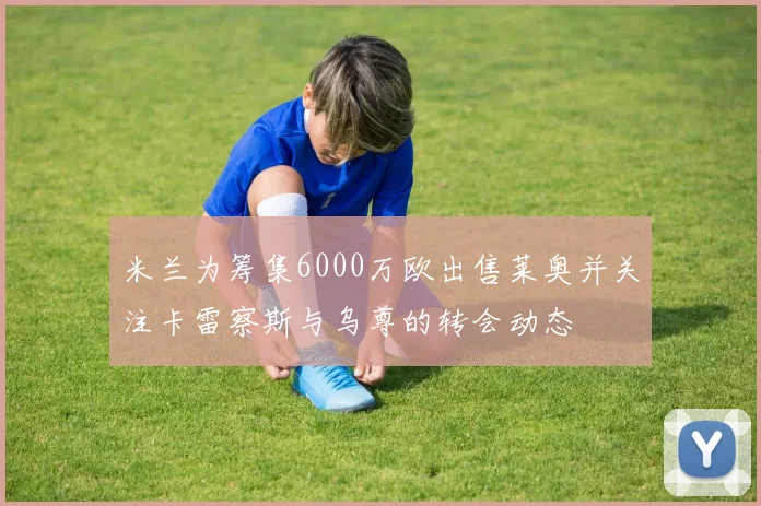 米兰为筹集6000万欧出售莱奥并关注卡雷察斯与乌尊的转会动态