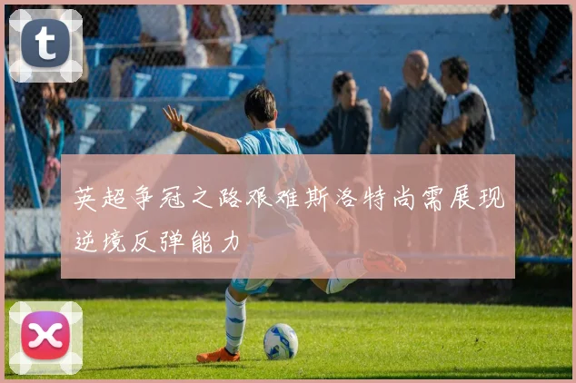 英超争冠之路艰难斯洛特尚需展现逆境反弹能力