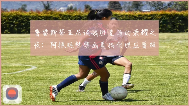 普雷斯蒂亚尼谈战胜皇马的荣耀之夜：阿根廷梦想成真我们理应晋级