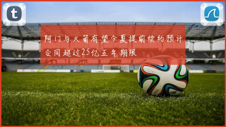 阿门与火箭有望今夏提前续约预计合同超过25亿五年期限