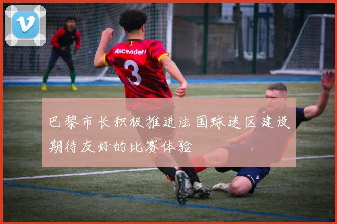巴黎市长积极推进法国球迷区建设期待友好的比赛体验