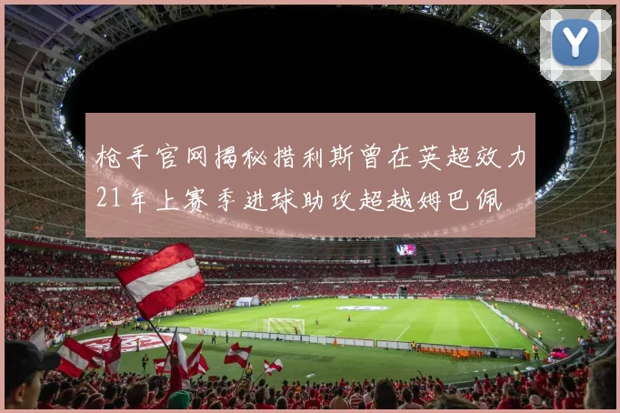 枪手官网揭秘措利斯曾在英超效力21年上赛季进球助攻超越姆巴佩