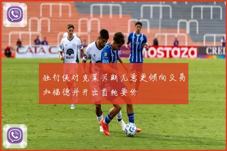 独行侠对克莱买断无意更倾向交易加福德并开出首轮要价