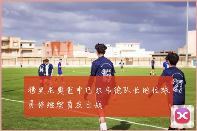 穆里尼奥重申巴尔韦德队长地位球员将继续首发出战