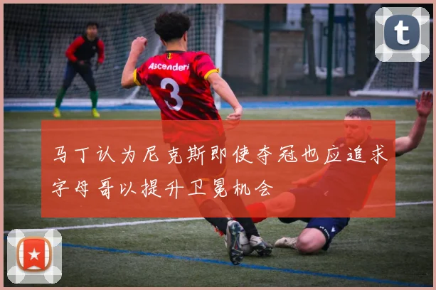 马丁认为尼克斯即使夺冠也应追求字母哥以提升卫冕机会