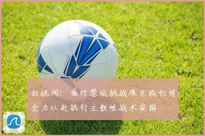 刘祝润：面对蓉城挑战艰巨我们将全力以赴执行主教练战术安排