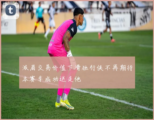 浓眉交易价值下滑独行侠不再期待本赛季成功送走他