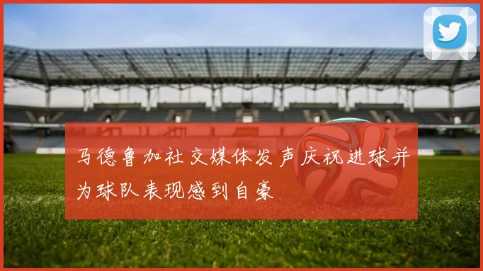 马德鲁加社交媒体发声庆祝进球并为球队表现感到自豪