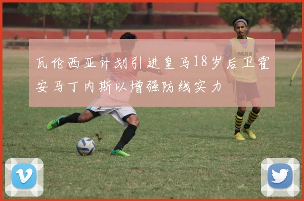瓦伦西亚计划引进皇马18岁后卫霍安马丁内斯以增强防线实力