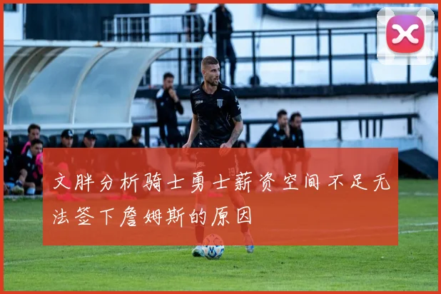 文胖分析骑士勇士薪资空间不足无法签下詹姆斯的原因