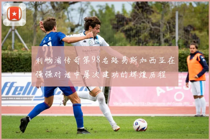 利物浦传奇第98名路易斯加西亚在强强对话中屡次建功的辉煌历程