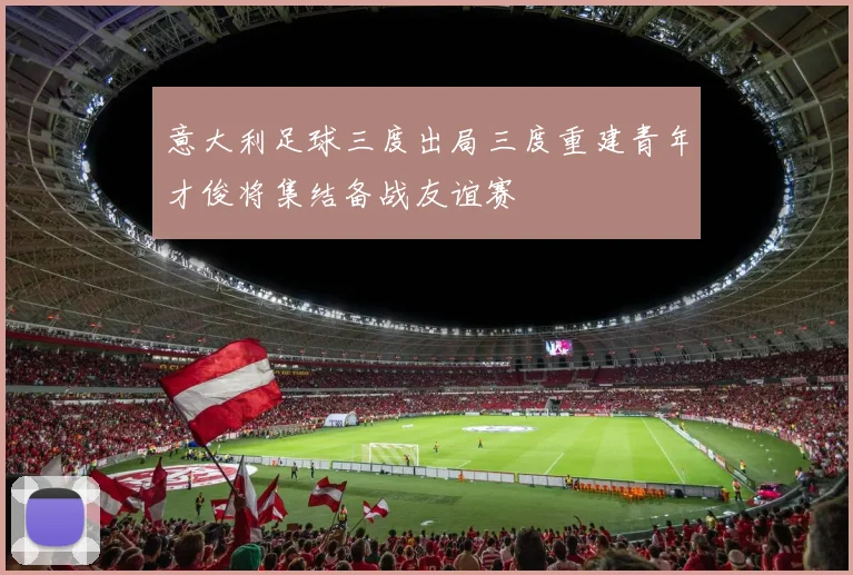 意大利足球三度出局三度重建青年才俊将集结备战友谊赛