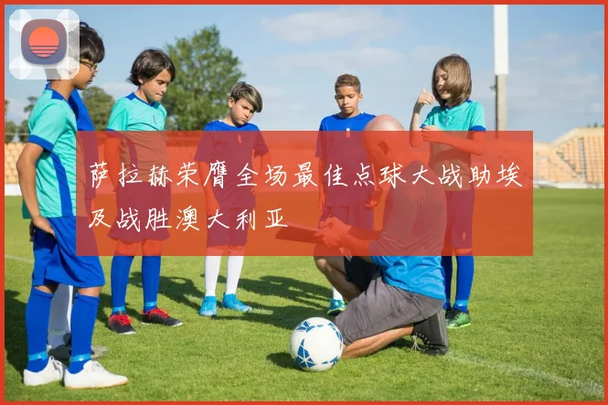 萨拉赫荣膺全场最佳点球大战助埃及战胜澳大利亚