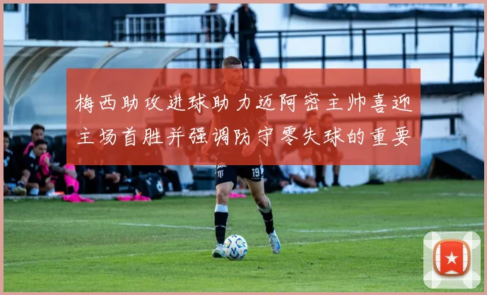 梅西助攻进球助力迈阿密主帅喜迎主场首胜并强调防守零失球的重要性