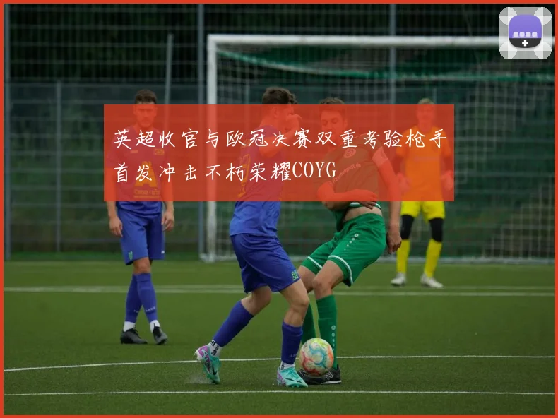 英超收官与欧冠决赛双重考验枪手首发冲击不朽荣耀COYG