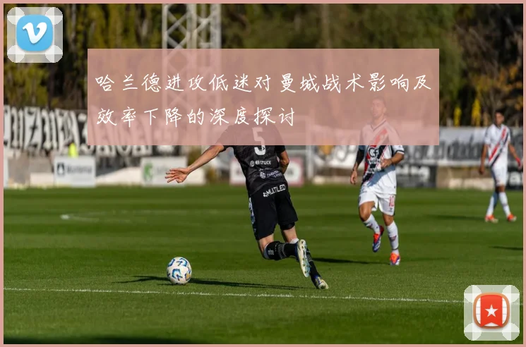 哈兰德进攻低迷对曼城战术影响及效率下降的深度探讨