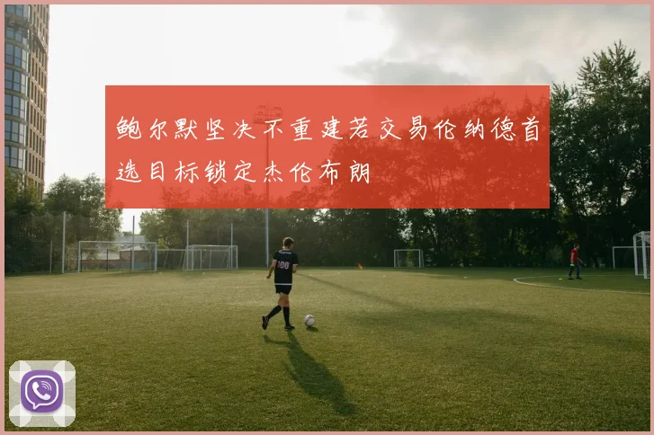 鲍尔默坚决不重建若交易伦纳德首选目标锁定杰伦布朗