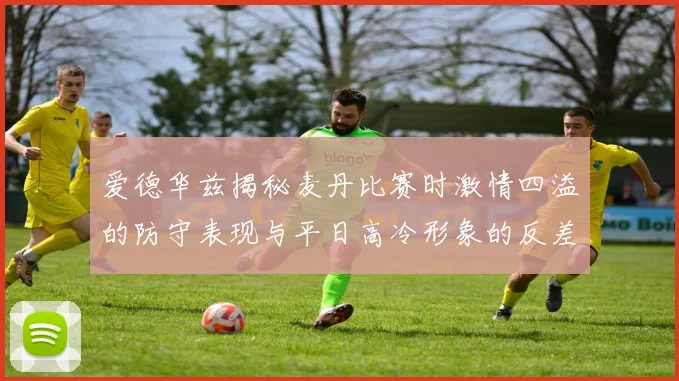 爱德华兹揭秘麦丹比赛时激情四溢的防守表现与平日高冷形象的反差