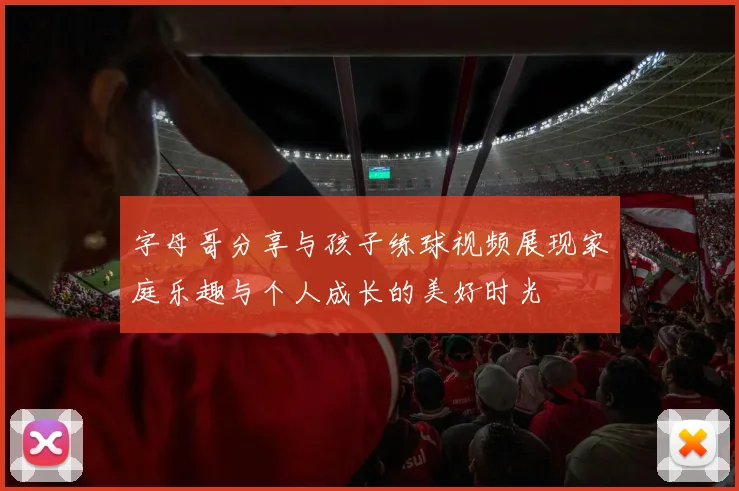 字母哥分享与孩子练球视频展现家庭乐趣与个人成长的美好时光