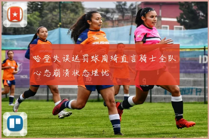 哈登失误送罚球周琦直言骑士全队心态崩溃状态堪忧