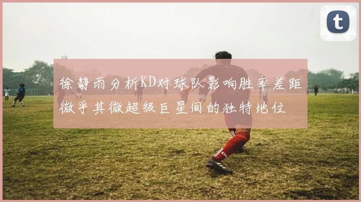 徐静雨分析KD对球队影响胜率差距微乎其微超级巨星间的独特地位