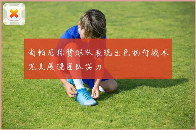 尚帕尼称赞球队表现出色执行战术完美展现团队实力