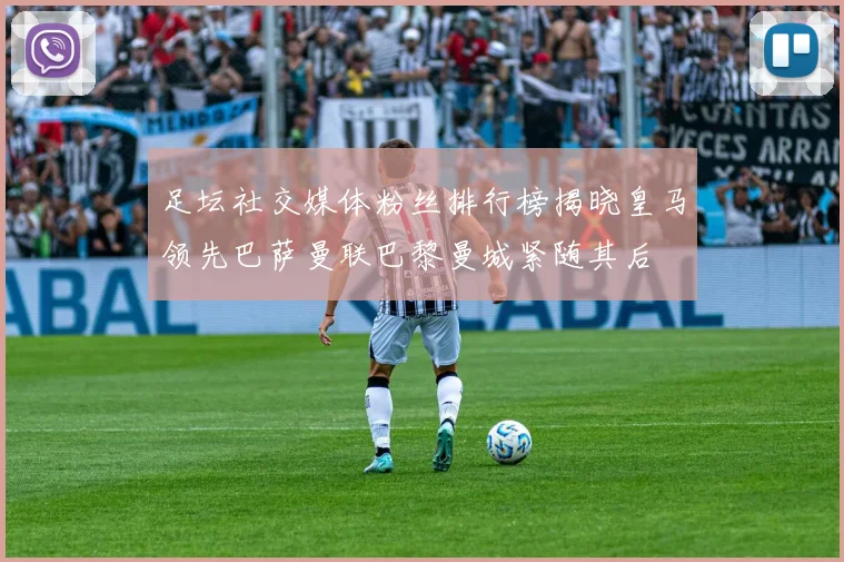 足坛社交媒体粉丝排行榜揭晓皇马领先巴萨曼联巴黎曼城紧随其后
