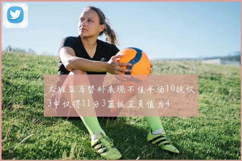 文班亚马替补表现不佳半场10投仅3中仅得11分3篮板正负值为4