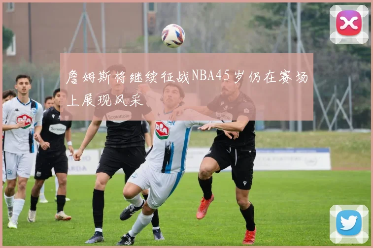 詹姆斯将继续征战NBA45岁仍在赛场上展现风采